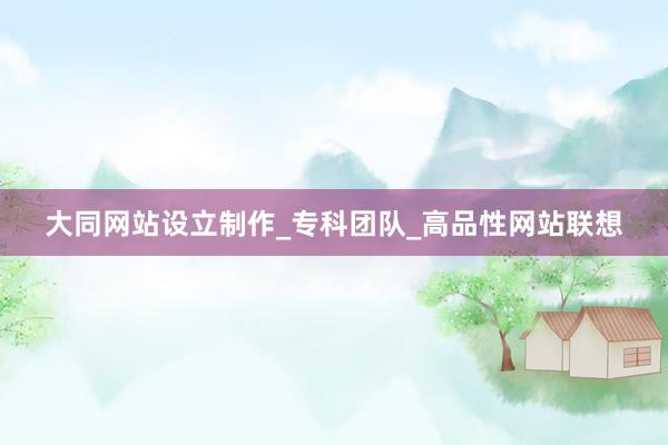 大同网站设立制作_专科团队_高品性网站联想