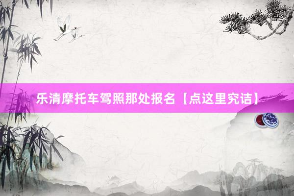 乐清摩托车驾照那处报名【点这里究诘】