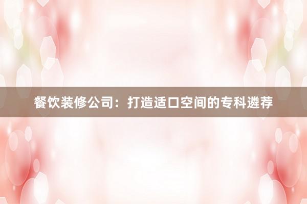 餐饮装修公司：打造适口空间的专科遴荐