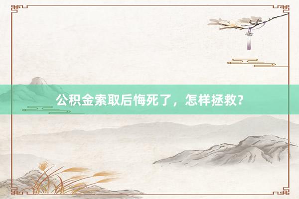 公积金索取后悔死了，怎样拯救？